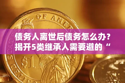 北京债务人离世后债务怎么办？揭开5类继承人需要避的“坑”